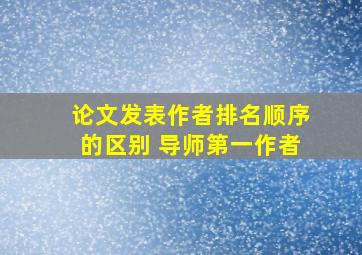 论文发表作者排名顺序的区别 导师第一作者